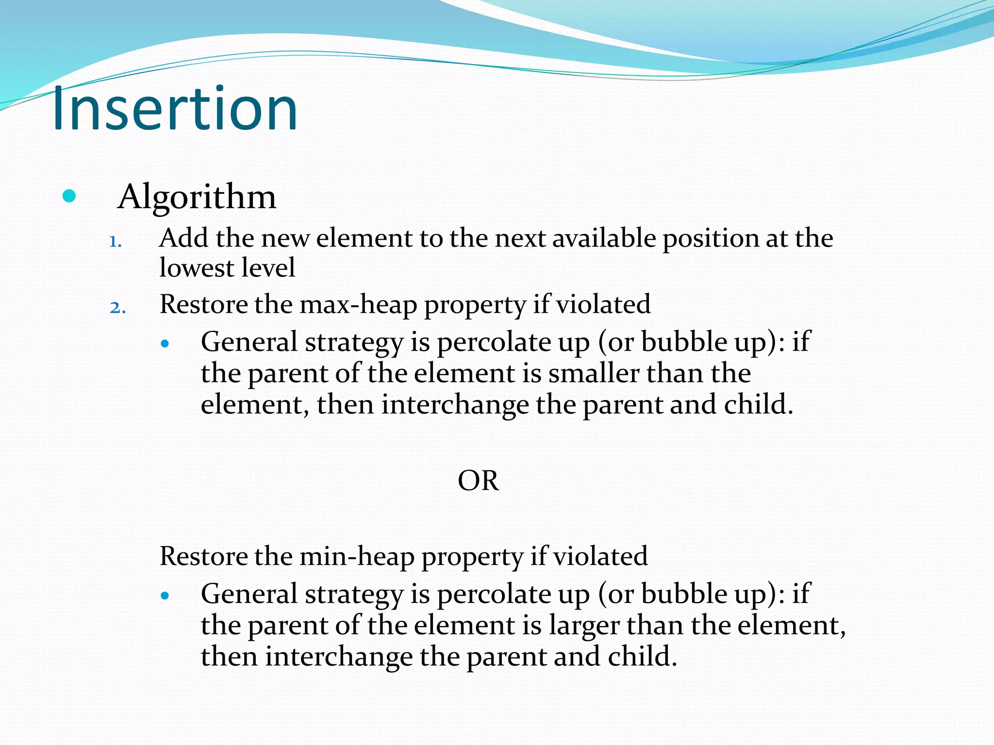 Insertion
 Algorithm
1. Add the new element to the next available position at the
lowest level
2. Restore the max-heap property if violated
 General strategy is percolate up (or bubble up): if
the parent of the element is smaller than the
element, then interchange the parent and child.
OR
Restore the min-heap property if violated
 General strategy is percolate up (or bubble up): if
the parent of the element is larger than the element,
then interchange the parent and child.
 