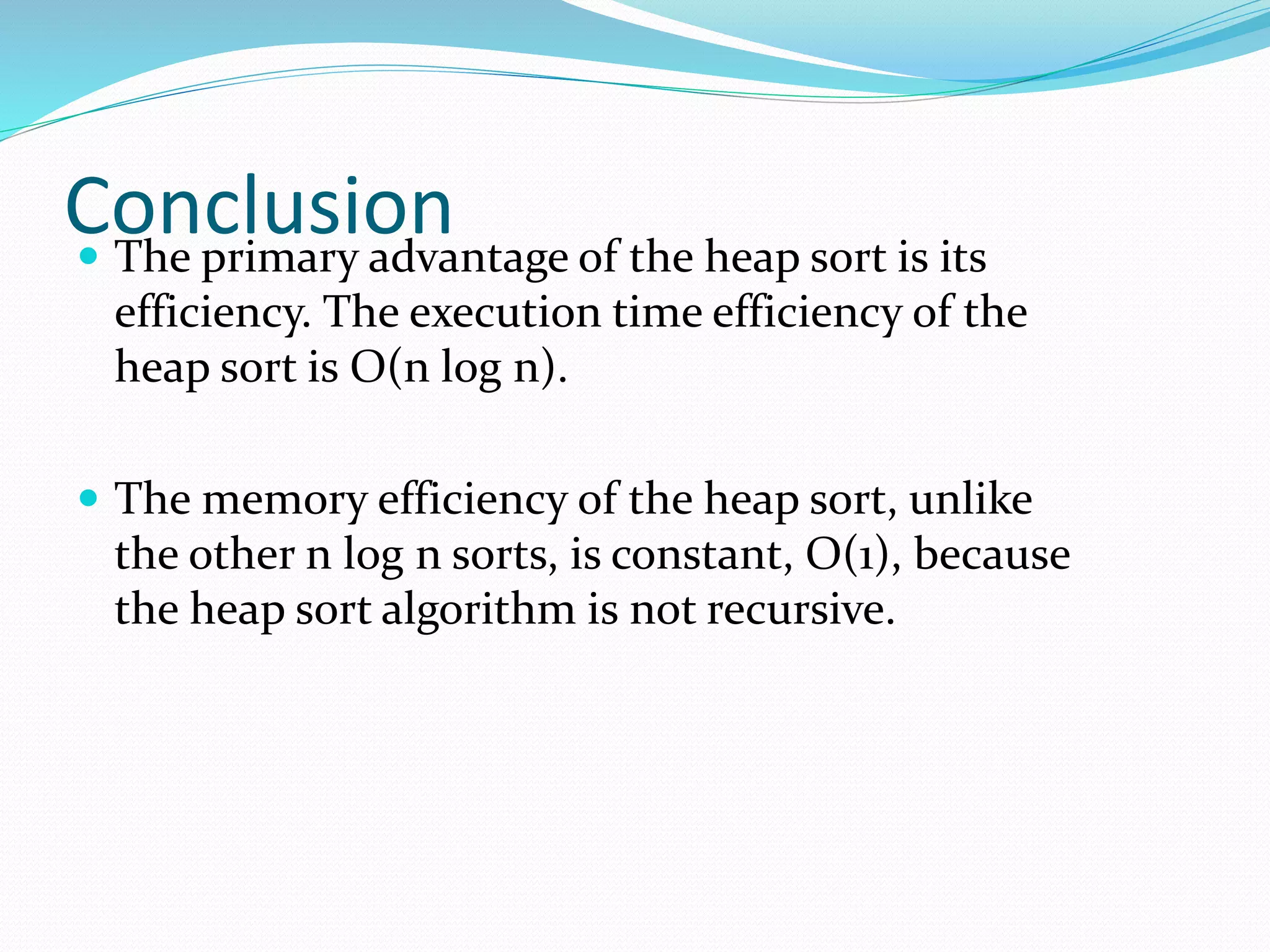 Conclusion The primary advantage of the heap sort is its
efficiency. The execution time efficiency of the
heap sort is O(n log n).
 The memory efficiency of the heap sort, unlike
the other n log n sorts, is constant, O(1), because
the heap sort algorithm is not recursive.
 