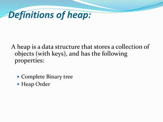Definitions of heap:
A heap is a data structure that stores a collection of
objects (with keys), and has the following
properties:
 Complete Binary tree
 Heap Order
 