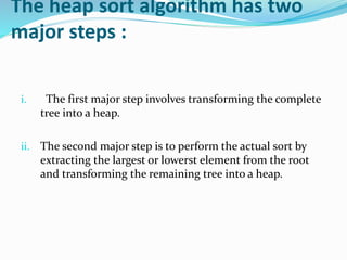 The heap sort algorithm has two
major steps :
i. The first major step involves transforming the complete
tree into a heap.
ii. The second major step is to perform the actual sort by
extracting the largest or lowerst element from the root
and transforming the remaining tree into a heap.
 