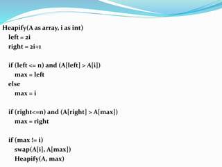 Heapify(A as array, i as int)
left = 2i
right = 2i+1
if (left <= n) and (A[left] > A[i])
max = left
else
max = i
if (right<=n) and (A[right] > A[max])
max = right
if (max != i)
swap(A[i], A[max])
Heapify(A, max)
 