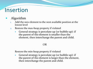 Insertion
 Algorithm
1. Add the new element to the next available position at the
lowest level
2. Restore the max-heap property if violated
 General strategy is percolate up (or bubble up): if
the parent of the element is smaller than the
element, then interchange the parent and child.
OR
Restore the min-heap property if violated
 General strategy is percolate up (or bubble up): if
the parent of the element is larger than the element,
then interchange the parent and child.
 