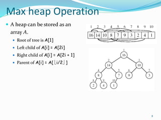8
Max heap Operation
 A heap can be stored as an
array A.
 Root of tree is A[1]
 Left child of A[i] = A[2i]
 Right child of A[i] = A[2i + 1]
 Parent of A[i] = A[ i/2 ]
 