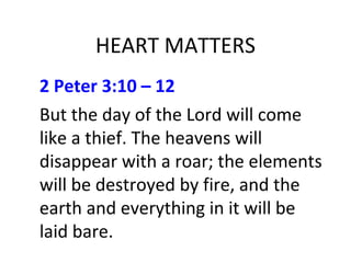 HEART MATTERS
2 Peter 3:10 – 12
But the day of the Lord will come
like a thief. The heavens will
disappear with a roar; the elements
will be destroyed by fire, and the
earth and everything in it will be
laid bare.
 