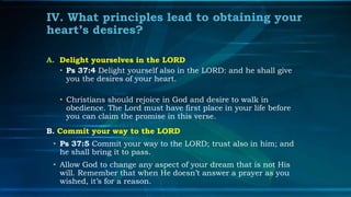 IV. What principles lead to obtaining your
heart’s desires?

A. Delight yourselves in the LORD
   • Ps 37:4 Delight yourself also in the LORD: and he shall give
     you the desires of your heart.

   • Christians should rejoice in God and desire to walk in
     obedience. The Lord must have first place in your life before
     you can claim the promise in this verse.
B. Commit your way to the LORD
 • Ps 37:5 Commit your way to the LORD; trust also in him; and
   he shall bring it to pass.
 • Allow God to change any aspect of your dream that is not His
   will. Remember that when He doesn’t answer a prayer as you
   wished, it’s for a reason.
 
