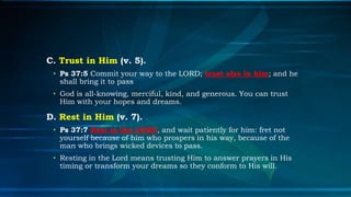 C. Trust in Him (v. 5).
 • Ps 37:5 Commit your way to the LORD; trust also in him; and he
   shall bring it to pass
 • God is all-knowing, merciful, kind, and generous. You can trust
   Him with your hopes and dreams.

D. Rest in Him (v. 7).
 • Ps 37:7 Rest in the LORD, and wait patiently for him: fret not
   yourself because of him who prospers in his way, because of the
   man who brings wicked devices to pass.
 • Resting in the Lord means trusting Him to answer prayers in His
   timing or transform your dreams so they conform to His will.
 