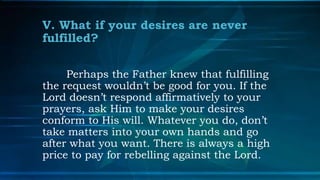 V. What if your desires are never
fulfilled?

     Perhaps the Father knew that fulfilling
the request wouldn’t be good for you. If the
Lord doesn’t respond affirmatively to your
prayers, ask Him to make your desires
conform to His will. Whatever you do, don’t
take matters into your own hands and go
after what you want. There is always a high
price to pay for rebelling against the Lord.
 