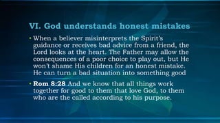 VI. God understands honest mistakes
• When a believer misinterprets the Spirit’s
  guidance or receives bad advice from a friend, the
  Lord looks at the heart. The Father may allow the
  consequences of a poor choice to play out, but He
  won’t shame His children for an honest mistake.
  He can turn a bad situation into something good
• Rom 8:28 And we know that all things work
  together for good to them that love God, to them
  who are the called according to his purpose.
 
