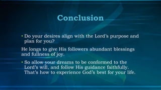 Conclusion

• Do your desires align with the Lord’s purpose and
  plan for you?
He longs to give His followers abundant blessings
and fullness of joy.
• So allow your dreams to be conformed to the
  Lord’s will, and follow His guidance faithfully.
  That’s how to experience God’s best for your life.
 