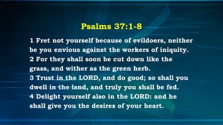 Psalms 37:1-8
1 Fret not yourself because of evildoers, neither
be you envious against the workers of iniquity.
2 For they shall soon be cut down like the
grass, and wither as the green herb.
3 Trust in the LORD, and do good; so shall you
dwell in the land, and truly you shall be fed.
4 Delight yourself also in the LORD: and he
shall give you the desires of your heart.
 