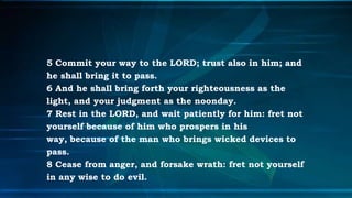 5 Commit your way to the LORD; trust also in him; and
he shall bring it to pass.
6 And he shall bring forth your righteousness as the
light, and your judgment as the noonday.
7 Rest in the LORD, and wait patiently for him: fret not
yourself because of him who prospers in his
way, because of the man who brings wicked devices to
pass.
8 Cease from anger, and forsake wrath: fret not yourself
in any wise to do evil.
 