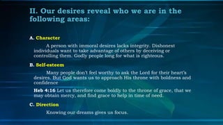 II. Our desires reveal who we are in the
following areas:

A. Character
       A person with immoral desires lacks integrity. Dishonest
 individuals want to take advantage of others by deceiving or
 controlling them. Godly people long for what is righteous.
B. Self-esteem
       Many people don’t feel worthy to ask the Lord for their heart’s
 desires. But God wants us to approach His throne with boldness and
 confidence
 Heb 4:16 Let us therefore come boldly to the throne of grace, that we
 may obtain mercy, and find grace to help in time of need.
C. Direction
      Knowing our dreams gives us focus.
 