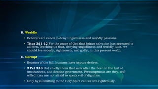 B. Worldly
 • Believers are called to deny ungodliness and worldly passions
 • Titus 2:11-12 For the grace of God that brings salvation has appeared to
   all men, Teaching us that, denying ungodliness and worldly lusts, we
   should live soberly, righteously, and godly, in this present world;

C. Corrupt
 • Because of the fall, humans have impure desires.
 • 2 Pet 2:10 But chiefly them that walk after the flesh in the lust of
   uncleanness, and despise government. Presumptuous are they, self-
   willed, they are not afraid to speak evil of dignities.
 • Only by submitting to the Holy Spirit can we live righteously.
 