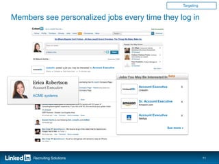 Targeting


Members see personalized jobs every time they log in




             LinkedIn posted a job you may be interested in: Account Executive
             Share ● Careers ● See more jobs ● 6 minutes ago

                            xyzCo
                                                                                 Jobs You May Be Interested In beta
      Erica Robertson
      Account Executive                                                                             Account Executive                         x
                                                                                                    LinkedIn

      ACME systems
                                                                                                    Sr. Account Executive                     x
                                                                                                    Amazon.com

                                                                                    Jobs You May Be Interested In beta

                                                                                                    Account Executive
                                                                                              Product Marekting
                                                                                              Account Executivex                              x
                                                                                              ManagerNetApp
                                                                                              xyzCo – Sunnyvale, CA
                                                                                              NetApp– Sunnyvale, CA

                                                                                              Product Marketing Manager
                                                                                              Sr. Account Executive
                                                                                              Amazon.com – Seattle, WA
                                                                                                                                x
                                                                                              Amazon.com – Seattle, WA
                                                                                                                                      See more »
                                                                                              Sales Manager
                                                                                              Senior Product                    x
                                                                                              NetApp – San Jose, CA
                                                                                              Manager
                                                                                              NetApp – Santa Clara, CA
                                                                                                                         See more »




      Recruiting Solutions                                                                                                                                    11
 