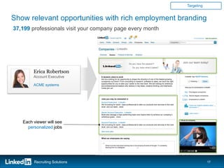 Targeting


Show relevant opportunities with rich employment branding
37,199 professionals visit your company page every month
                                                                                                                                                          Erica Robertson




                                                      LinkedIn




                                                                        Do you have the passion?
                                                                                                                                       Join our team today!
                                                                             Do you have what it takes?

        Erica Robertson
        Account Executive        A dynamic place to work                                                                                 LinkedIn has 108,837 followers
                                 Are you looking for an opportunity to shape the direction of one of the fastest growing
                                 companies out there? From consulting to research, software to sales, we have the right
                                 opportunities for you to take your career to the next level. We are looking for ambitious
        ACME systems             and entrepreneurial leaders who believe in big ideas, creative thinking, and teamwork.
                                                                                                                                         How you’re connected to LinkedIn
                                 Come join us!

                                                                                                                                        151   First degree connections

                                                                                                                                      1,778    Second degree connections

                                 Jobs you may be interested in                                                                        3,531   Employees on LinkedIn
                                 Account Executive , LinkedIn
                                 We’re looking for world class professional to take our products and services to the next                      Check out insightful statistics about
                                 level. Join our team...more                                                                                   employees >>


                                 Senior Account Executive , LinkedIn                                                                           Learn more>>
                                 Build and manage a high performing team and inspire them to achieve our company’s
                                 ambitious goals…more
                                                                                                                                    Life at our company
   Each viewer will see          Account Executive , LinkedIn
                                 We’re looking for world class professional to take our products and services to the next
     personalized jobs           level. Join our team...more

                                 See more jobs


                                 What our employees are saying



                                  “   What I love the most about working here is the amazing diversity of thought. I’m constantly


                                                                                   ”
                                      learning from my colleagues.




        Recruiting Solutions                                                                                                                                                17
 