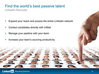 Find the world’s best passive talent
LinkedIn Recruiter



   Expand your reach and access the entire LinkedIn network

   Contact candidates directly with InMail

   Manage your pipeline with your team

   Increase your team’s sourcing productivity




         Recruiting Solutions                                  24
 