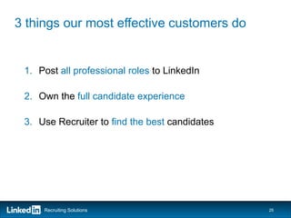 3 things our most effective customers do


 1. Post all professional roles to LinkedIn

 2. Own the full candidate experience

 3. Use Recruiter to find the best candidates




     Recruiting Solutions                       25
 