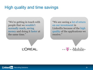 High quality and time savings


 “We’re getting in touch with   “We are seeing a lot of return
 people that we wouldn’t        on our investment in
 normally reach, saving         LinkedIn because of the high
 money and doing it faster at   quality of the applications we
 the same time.”                receive.”




      Recruiting Solutions                                       26
 