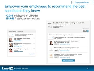 Employee Referrals

Empower your employees to recommend the best
candidates they know
~2,250 employees on LinkedIn
679,066 first degree connections
                                               Should Charles Norris or Robert Spandling work at LinkedIn ?



                                               Erica Robertson




         Get your connections on the path to
         being great colleagues

       Erica Robertson, Account Executive at
       ACME Systems
       2 job suggestions
                                                  Erica Robertson, Account Executive at ACME Systems
                                                  Jobs: Account Executive and 3 more




        Recruiting Solutions                                                                                  27
 