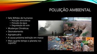 POLUIÇÃO AMBIENTAL
• Sete Bilhões de humanos
• Poluição atmosférica
• Poluição da água
• Degradação do solo
• Mudanças Climáticas
• Desmatamento
• Agropecuária
• A causa próxima extinção em massa
• Mais quanto tempo o planeta nos
suporta?
 
