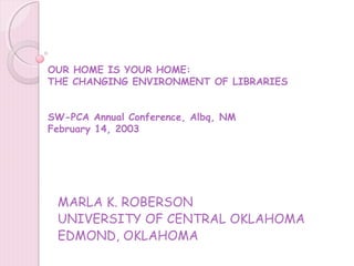 OUR HOME IS YOUR HOME:
THE CHANGING ENVIRONMENT OF LIBRARIES


SW-PCA Annual Conference, Albq, NM
February 14, 2003




 MARLA K. ROBERSON
 UNIVERSITY OF CENTRAL OKLAHOMA
 EDMOND, OKLAHOMA
 