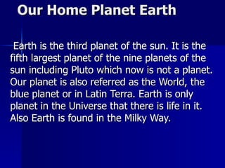Our Home Planet Earth  Earth is the third planet of the sun. It is the fifth largest planet of the nine planets of the sun including Pluto which now is not a planet. Our planet is also referred as the World, the blue planet or in Latin Terra. Earth is only  planet in the Universe that there is life in it. Also Earth is found in the Milky Way. 