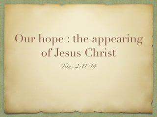 Our hope : the appearing
of Jesus Christ
Titus 2:11-14
 