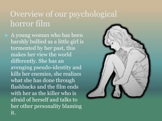 Overview of our psychological
horror film
 A young woman who has been
harshly bullied as a little girl is
tormented by her past, this
makes her view the world
differently. She has an
avenging pseudo-identity and
kills her enemies, she realizes
what she has done through
flashbacks and the film ends
with her as the killer who is
afraid of herself and talks to
her other personality blaming
it.
 