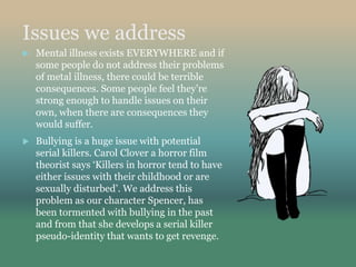 Issues we address
 Mental illness exists EVERYWHERE and if
some people do not address their problems
of metal illness, there could be terrible
consequences. Some people feel they’re
strong enough to handle issues on their
own, when there are consequences they
would suffer.
 Bullying is a huge issue with potential
serial killers. Carol Clover a horror film
theorist says ‘Killers in horror tend to have
either issues with their childhood or are
sexually disturbed’. We address this
problem as our character Spencer, has
been tormented with bullying in the past
and from that she develops a serial killer
pseudo-identity that wants to get revenge.
 