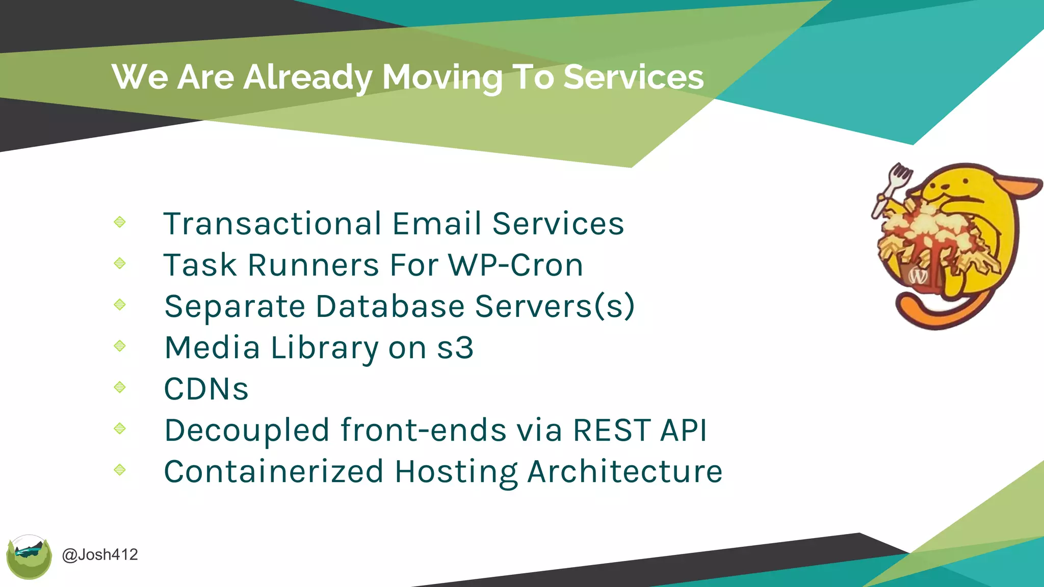 @Josh412
We Are Already Moving To Services
Transactional Email Services
Task Runners For WP-Cron
Separate Database Servers(s)
Media Library on s3
CDNs
Decoupled front-ends via REST API
Containerized Hosting Architecture
 