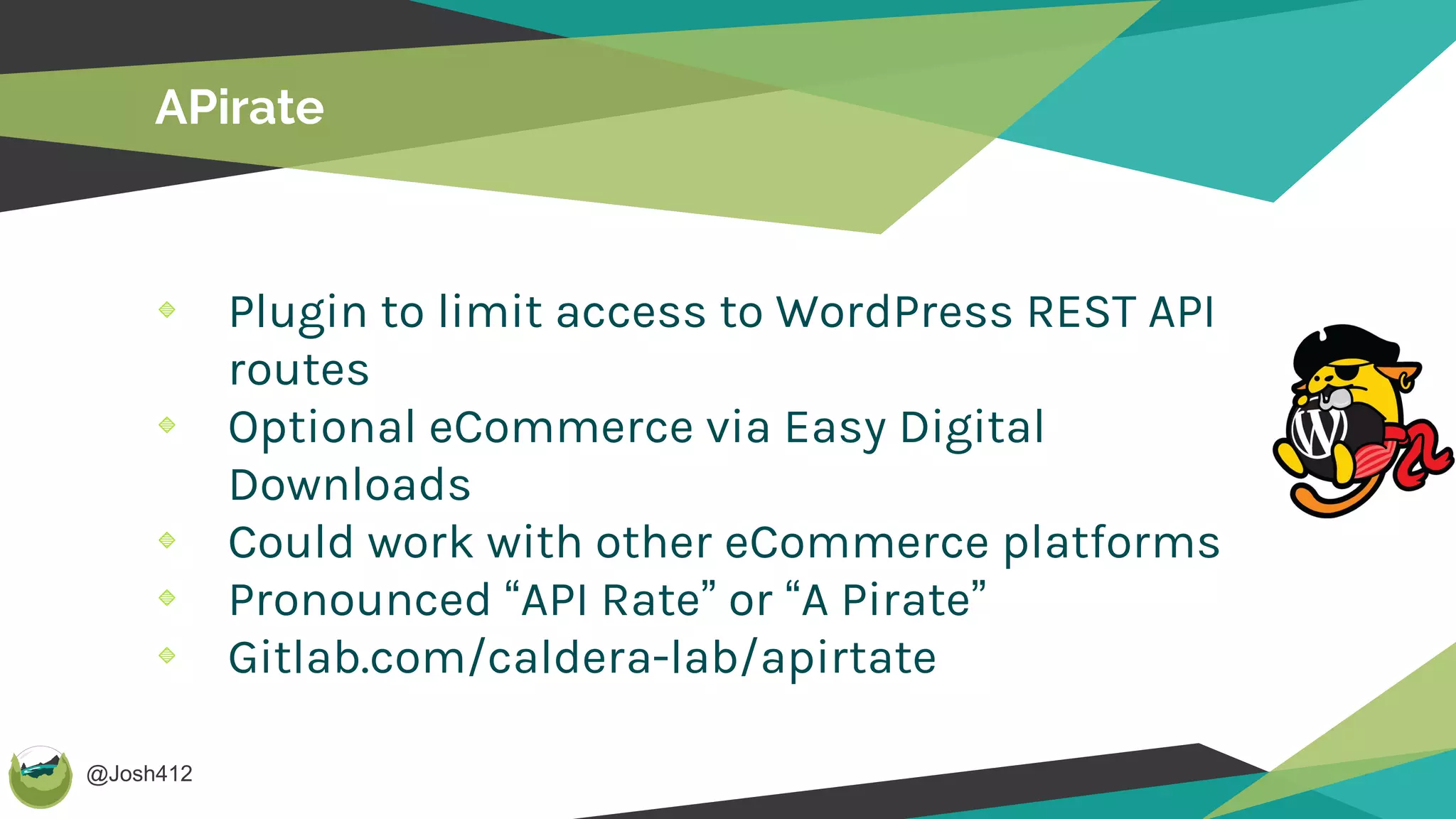 @Josh412
APirate
Plugin to limit access to WordPress REST API
routes
Optional eCommerce via Easy Digital
Downloads
Could work with other eCommerce platforms
Pronounced “API Rate” or “A Pirate”
Gitlab.com/caldera-lab/apirtate
 