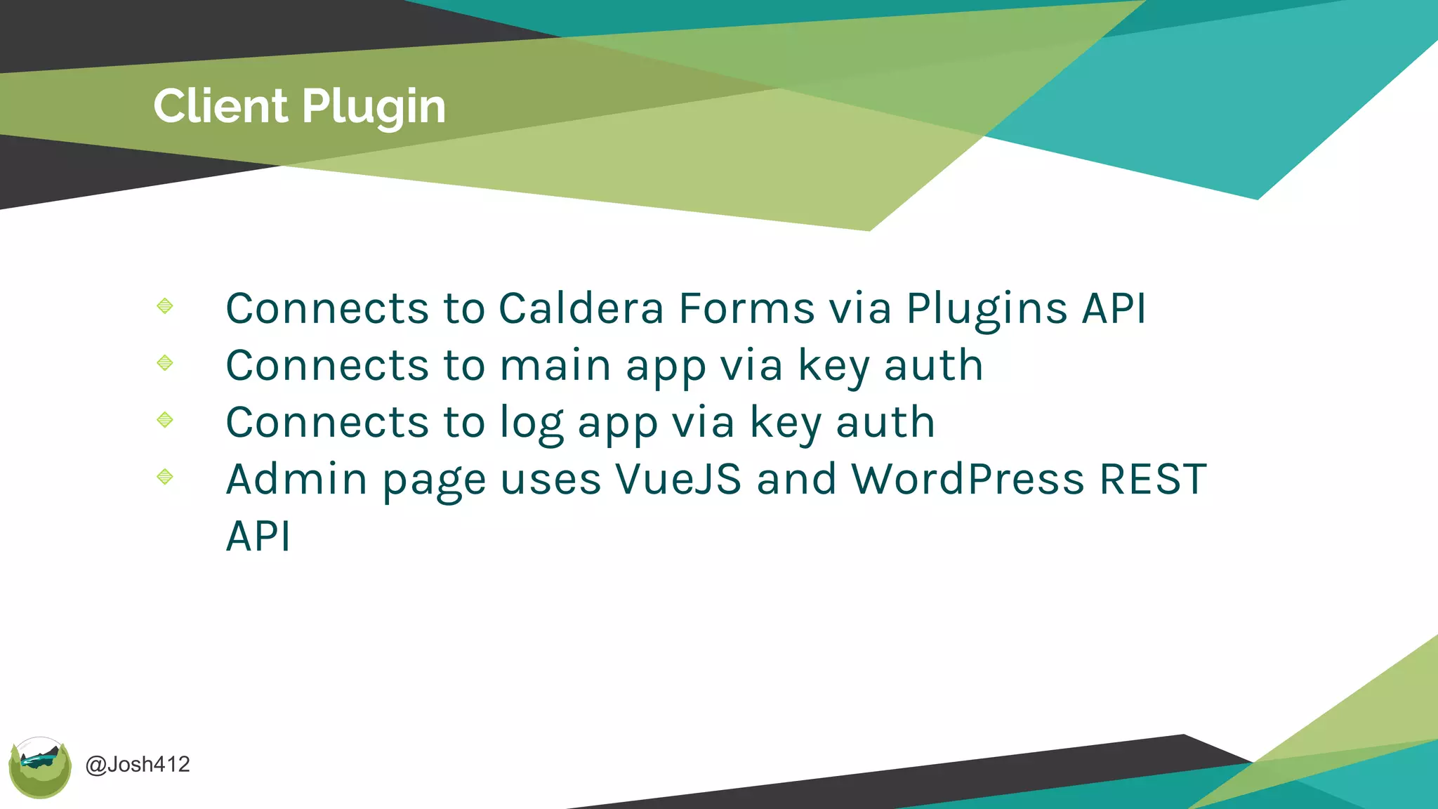 @Josh412
Client Plugin
Connects to Caldera Forms via Plugins API
Connects to main app via key auth
Connects to log app via key auth
Admin page uses VueJS and WordPress REST
API
 