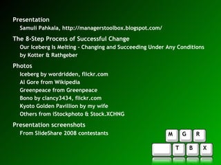 Presentation Samuli Pahkala,  http://managerstoolbox.blogspot.com/ The 8-Step Process of Successful Change Our Iceberg Is Melting - Changing and Succeeding Under Any Conditions by Kotter & Rathgeber Photos Iceberg by wordridden, flickr.com Al Gore from Wikipedia Greenpeace from Greenpeace Bono by clancy3434, flickr.com Kyoto Golden Pavillion by my wife Others from iStockphoto & Stock.XCHNG Presentation screenshots From SlideShare 2008 contestants 