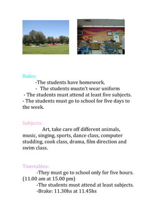 Rules:
-The students have homework.
- The students mustn’t wear uniform
- The students must attend at least five subjects.
- The students must go to school for five days to
the week.
Subjects:
Art, take care off different animals,
music, singing, sports, dance class, computer
studding, cook class, drama, film direction and
swim class.
Timetables:
-They must go to school only for five hours.
(11.00 am at 15.00 pm)
-The students must attend at least subjects.
-Brake: 11.30hs at 11.45hs