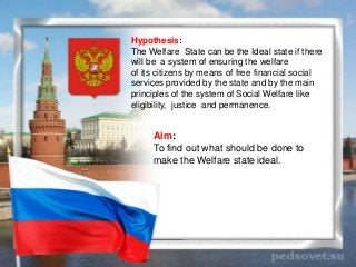 Hypothesis:
The Welfare State can be the Ideal state if there
will be a system of ensuring the welfare
of its citizens by ...