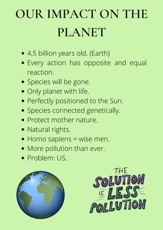 OUR IMPACT ON THE
PLANET
4,5 billion years old. (Earth)
Every action has opposite and equal
reaction.
Species will be gone.
Only planet with life.
Perfectly positioned to the Sun.
Species connected genetically.
Protect mother nature.
Natural rights.
Homo sapiens = wise men.
More pollution than ever.
Problem: US.
 