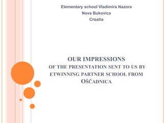 OUR IMPRESSIONS
OF THE PRESENTATION SENT TO US BY
ETWINNING PARTNER SCHOOL FROM
OŠČADNICA
Elementary school Vladimira Nazora
Nova Bukovica
Croatia
 