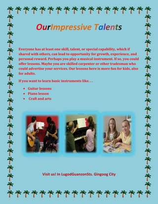 Our Impressive Talents<br />Everyone has at least one skill, talent, or special capability, which if shared with others, can lead to opportunity for growth, experience, and personal reward. Perhaps you play a musical instrument. If so, you could offer lessons. Maybe you are skilled carpenter or other tradesman who could advertise your services. Our lessons here is more fun for kids, also for adults.<br />If you want to learn basic instruments like. . . <br />,[object Object]