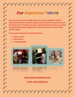 Our Impressive Talents<br />Everyone has at least one skill, talent, or special capability, which if shared with others, can lead to opportunity for growth, experience, and personal reward. Perhaps you play a musical instrument. We are located at Lugod Guanzon Sts. Gingoog City. Our lessons here are fun for kids, also for adults.<br />If you want to learn basic instruments like. . . <br />,[object Object]