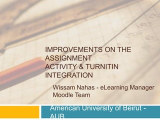 IMPROVEMENTS ON THE
ASSIGNMENT
ACTIVITY & TURNITIN
INTEGRATION
 Wissam Nahas - eLearning Manager
 Moodle Team

 American University of Beirut -
 AUB
 