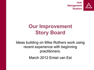 Lean
                              Management
                                 Teachers




       Our Improvement
         Story Board
Ideas building on Mike Rothers work using
    recent experience with beginning
               practitioners.
       March 2012 Emiel van Est
 