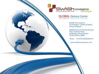 GLOBAL Delivery Centre

        SWASH Convergence
        Technologies Limited (A Swash
        Group Company)

        SWASH House II, Plot No.B15,2nd
        Floor, Arihanth Plaza,
        Sahidnagar, Bhubaneswar-
        751007, Orissa, INDIA

        Phone : +91-674-2542542674/75

         www.swashconvergence.com
 