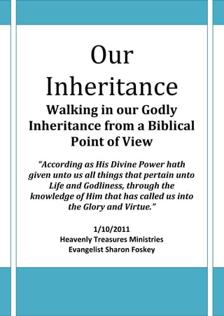 Our
    Inheritance
   Walking in our Godly
Inheritance from a Biblical
       Point of View
  “According as His Divine Power hath
given unto us all things that pertain unto
     Life and Godliness, through the
knowledge of Him that has called us into
          the Glory and Virtue.”

                1/10/2011
       Heavenly Treasures Ministries
         Evangelist Sharon Foskey
 