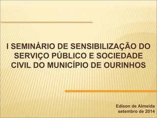 I SEMINÁRIO DE SENSIBILIZAÇÃO DO
SERVIÇO PÚBLICO E SOCIEDADE
CIVIL DO MUNICÍPIO DE OURINHOS
Edison de Almeida
setembro de 2014
 