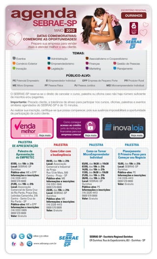 Palestra de
Apresentação
do EMPRETEC
07/05, das 19h às 21h
Local: SEBRAE-SP
Ourinhos
Público-alvo: ME e EPP
Informações e inscrições:
(14) 3326-4413
0800 570 0800
21/05, das 19h às 21h
Local: Associação
Comercial de Santa Cruz
do Rio Pardo, Praça Dep.
Leônidas Camarinha, 316
Centro - Santa Cruz do
Rio Pardo - SP
Público-alvo: ME e EPP
Informações e inscrições:
(14) 3332-5909
0800 570 0800
Valor: Gratuito
Como Lidar com
a Inadimplência
09/05, das 19h às 21h
Local: Associação
Comercial e Industrial
de Piraju
Rua 13 de Maio, 500
Centro - Piraju - SP
Público-alvo: ME
Informações e inscrições:
(14) 3351-1846
0800 570 0800
23/05, das 19h às 21h
Local: SEBRAE-SP
Ourinhos
Público-alvo: ME
Informações e inscrições:
(14) 3326-4413
0800 570 0800
Valor: Gratuito
Como se Tornar
MicroEmpreendedor
Individual
03/05, das 9h30 às 11h30
07/05, das 19h às 21h
14/05, das 19h às 21h
17/05, das 9h30 às 11h30
21/05, das 19h às 21h
28/05, das 19h às 21h
Local: SEBRAE-SP
Ourinhos
Público-alvo: PE
Informações e inscrições:
(14) 3326-4413
0800 570 0800
Valor: Gratuito
Planejamento:
O Primeiro Passo para
Começar seu Negócio
15/05, das 19h às 21h
Local: SEBRAE-SP
Ourinhos
Público-alvo: PE
Informações e inscrições:
(14) 3326-4413
0800 570 0800
Valor: Gratuito
PALESTRA
DE APRESENTAÇÃO PALESTRA PALESTRA PALESTRA
O SEBRAE-SP reserva-se o direito de cancelar o curso, palestra ou oficina caso não haja número suficiente
de inscritos e/ou pagantes.
Importante: Prezado cliente, a tolerância de atraso para participar nos cursos, oficinas, palestras e eventos
similares agendados do SEBRAE-SP é de 15 minutos.
Ao realizar sua inscrição, certifique-se que possa comparecer, pois sua ausência impossibilitará a oportunidade
de participação de outro cliente.
ourinhos
Veja mais
Como conseguir
acesso ao crédito
junto às instituições
financeiras para sua
empresa crescer Veja maisVeja maisVeja mais
ESCRITÓRIO REGIONAL
maio 2013
DATAS COMEMORATIVAS:
COMEMORE AS OPORTUNIDADES!
Prepare sua empresa para vender
mais e atender melhor o seu cliente.
Dia das
Mães
12/05
SEBRAE-SP - Escritório Regional Ourinhos
ER Ourinhos: Rua do Expedicionário, 651 - Ourinhos - SP
 