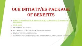 Our Initiatives Package
of Benefits


Human Resources Medical Benefits/Health Care (Preventive Health
Measures).



Child Care.



Recreation Activities.



Educational Programe (Quality Development).



Developing Human Resources.



Community Development(Housing, Water Supply , Sanitation & Environment.

 