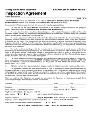 Stoney Brook Home Inspectors                                                  EnviResCom Inspection Atlantic

Inspection Agreement
(Please read carefully)
                                                                                                                      PAGE 1 OF 2
THIS AGREEMENT is made and entered into by and between Stoney Brook Home Inspectors - EnviResCom
Inspection Atlantic referred to as “Inspector”, and John and Jane Doe, referred to as “Client”.
In consideration of the promise and terms of this Agreement, the parties agree as follows:
1.       The client will pay the sum of $Fee for the inspection of the “Property”, being the residence, and garage or
carport, if applicable, located at 333 Wisteria Lane, Someplace City, New Brunswick.
2.      The Inspector will perform a visual inspection and prepare a written report of the apparent condition of the readily
accessible installed systems and components of the property existing at the time of the inspection. Latent and concealed
defects and deficiencies are excluded from the inspection.
3.      The parties agree that the “Standards of Practice” (the “Standards”) shall define the standard of duty and the
conditions, limitations, and exclusions of the inspection and are incorporated by reference herein. A copy of the Standards
is included with this report. This inspection will be performed according to National Association of Certified Home
Inspectors Standards of Practice. If the Province where the inspection is performed imposes more stringent standards or
administrative rule, then those Provincial standards shall define the standard of duty and the conditions, limitations and
exclusions of the inspection.
4.       The parties understand and agree that the Inspector and its employees and its agents assume no liability or
responsibility for the costs of repairing or replacing any unreported defects or deficiencies either current or arising in the
future or any property damage, consequential damage or bodily injury of any nature. If repairs or replacement is done
without giving the Inspector the required notice, the Inspector will have no liability to the Client. The client further agrees
that the Inspector is liable only up to the cost of the inspection.
5.      The parties agree and understand the Inspector is not an insurer or guarantor against defects in the structure,
items, components or systems inspected. INSPECTOR MAKES NO WARRANTY, EXPRESS OR IMPLIED, AS TO THE
FITNESS FOR USE, CONDITION, PERFORMANCE OR ADEQUACY OF ANY INSPECTED STRUCTURE, ITEM,
COMPONENT, OR SYSTEM.
6.      If Client is married, Client represents that this obligation is a family obligation incurred in the interest of the family.
7.       This Agreement, including the terms and conditions on page 2, represents the entire agreement between the
parties and there are no other agreements either written or oral between them. This Agreement shall be amended only by
written agreement signed by both parties. This Agreement shall be construed and enforced in accordance with the laws of
the Province of New Brunswick, and if that Province’s laws or regulations are more stringent than the forms of the
agreement, the Provincial law or rule shall govern.
Client has read this entire Agreement and accepts and understands this Agreement as hereby acknowledged. Client
acknowledges receipt of the standards of practice, which applies.

Signature:                                                                      Date:                     Day:

Signature:                                                                      Date:                     Time:
Street Address: 123 Old Apartment Lane                                Buyer Present: ( Yes                   ( No
City/Province/Postal Code: Old City, N.B., E2E 2E2
Agent present:    ( Yes ( No                  Agent’s Name: BReal First BReal Last

Inspector’s Signature                        Daryl R. Bishop CMI®               Date: January 1, 2011 Inspection #:
Inspectors Address: 8 Rynlon Crescent Quispamsis, N.B., E2G 1A5                 License #: NACHI-05072588
Client agrees to release reports to seller/buyer/Realtor®:       ( Yes      ( No
                    SEE NEXT PAGE FOR ADDITIONAL TERMS, CONDITIONS AND LIMITATIONS
 