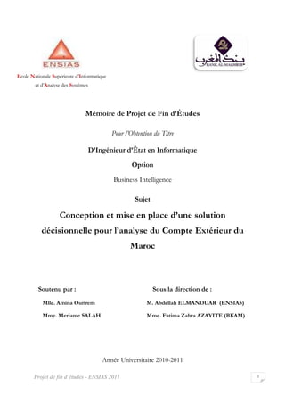 Projet de fin d’études - ENSIAS
Mémoire de Projet de Fin d’Études
D’Ingénieur d’État en Informatique
Conception et mise en place d’un
décisionnelle pour
Soutenu par :
Mlle. Amina Ourirem
Mme. Meriame SALAH
Année Universitaire
Ecole Nationale Supérieure d’Informatique
et d’Analyse des Systèmes
ENSIAS 2011
Mémoire de Projet de Fin d’Études
Pour l’Obtention du Titre
D’Ingénieur d’État en Informatique
Option
Business Intelligence
Sujet
Conception et mise en place d’une solution
décisionnelle pour l’analyse du Compte Extérieur du
Maroc
Sous la direction de :
M. Abdellah ELMANOUAR
Mme. Fatima Zahra AZAYITE
Année Universitaire 2010-2011
nformatique
1
solution
e du Compte Extérieur du
Sous la direction de :
M. Abdellah ELMANOUAR (ENSIAS)
Fatima Zahra AZAYITE (BKAM)
 