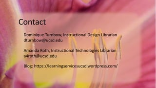 Contact
Dominique Turnbow, Instructional Design Librarian
dturnbow@ucsd.edu
Amanda Roth, Instructional Technologies Librarian
a4roth@ucsd.edu
Blog: https://learningservicesucsd.wordpress.com/
 