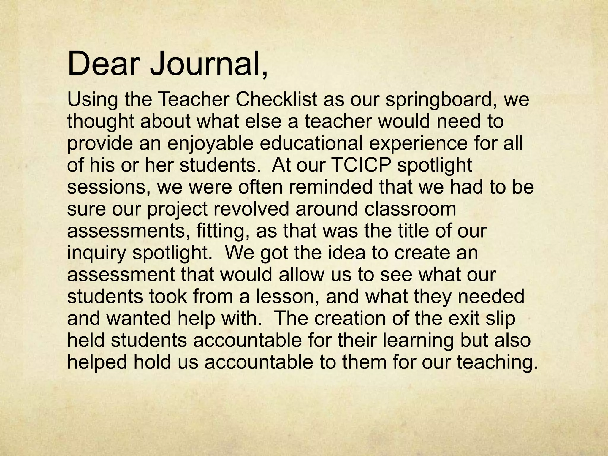 Dear Journal,Using the Teacher Checklist as our springboard, we thought about what else a teacher would need to provide an enjoyable educational experience for all of his or her students.  At our TCICP spotlight sessions, we were often reminded that we had to be sure our project revolved around classroom assessments, fitting, as that was the title of our inquiry spotlight.  We got the idea to create an assessment that would allow us to see what our students took from a lesson, and what they needed and wanted help with.  The creation of the exit slip held students accountable for their learning but also helped hold us accountable to them for our teaching.  